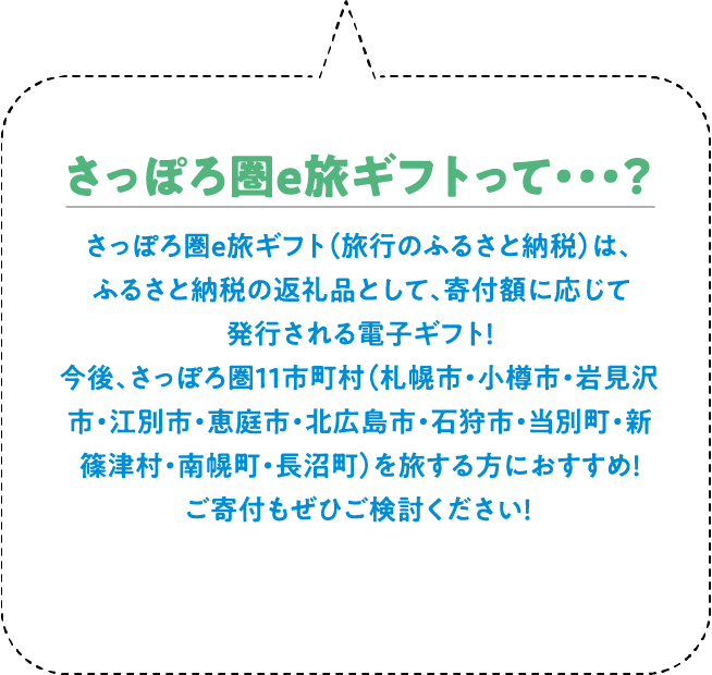さっぽろ圏e旅ギフト（旅行のふるさと納税）は、ふるさと納税の返礼品として、寄附額に応じて発行される電子ギフト！ 今後、さっぽろ圏11市町村（札幌市・小樽市・岩見沢市・江別市・恵庭市・北広島市・石狩市・当別町・新篠津村・南幌町・長沼町）を旅する方におすすめ！ 