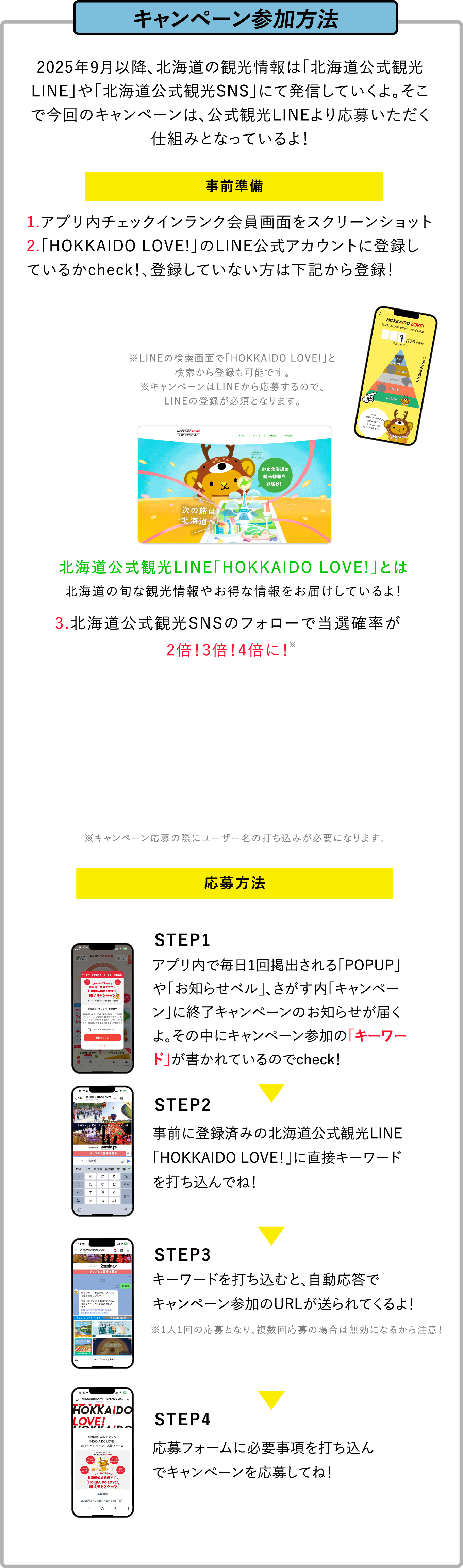 キャンペーン参加方法:事前準備1.アプリ内チェックインランク会員画面をスクリーンショット2.「HOKKAIDO LOVE!」のLINE公式アカウントに登録!3.北海道観光公式SNSのフォローで当選確率が2倍！3倍！4倍に！:応募方法:STEP1.アプリ内で毎日1回掲出される「POPUP」、「お知らせベル」、さがす内「キャンペーン」に終了キャンペーンのお知らせが届くよ。その中にキャンペーン参加の「キーワード」が書かれているのでcheck！STEP2.事前に登録済みの北海道公式観光LINE「HOKKAIDO LOVE！」に直接キーワードを打ち込んでね！STEP3.キーワードを打ち込むと、自動応答でキャンペーン参加のURLが送られてくるよ！STEP4.応募フォームに必要事項を打ち込んでキャンペーンを応募してね！