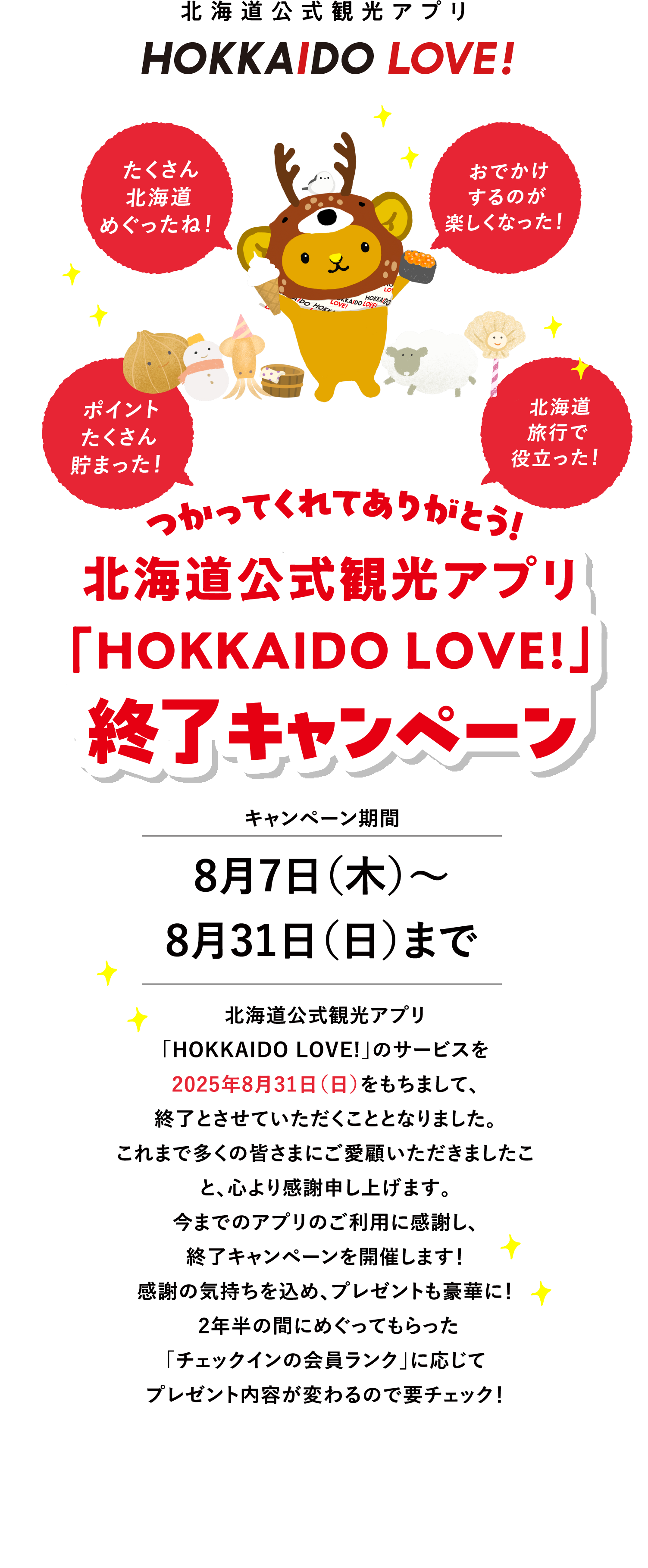 キャンペーン期間7月29日（火）～8月28日（木）まで 北海道公式観光アプリ「HOKKAIDO LOVE!」のサービスを2025年8月31日（日）をもちまして、終了とさせていただくこととなりました。これまで多くの皆さまにご愛顧いただきましたこと、心より感謝申し上げます。今までのアプリのご利用に感謝し、終了キャンペーンを開催します！感謝の気持ちを込め、プレゼントも豪華に！2年半の間にめぐってもらった「チェックインの会員ランク」に応じてプレゼント内容が変わるので要チェック！