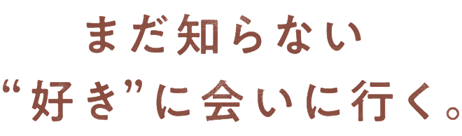 まだ知らない“好き”に会いに行く。