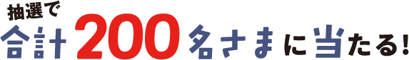 抽選で合計200名さまに当たる！