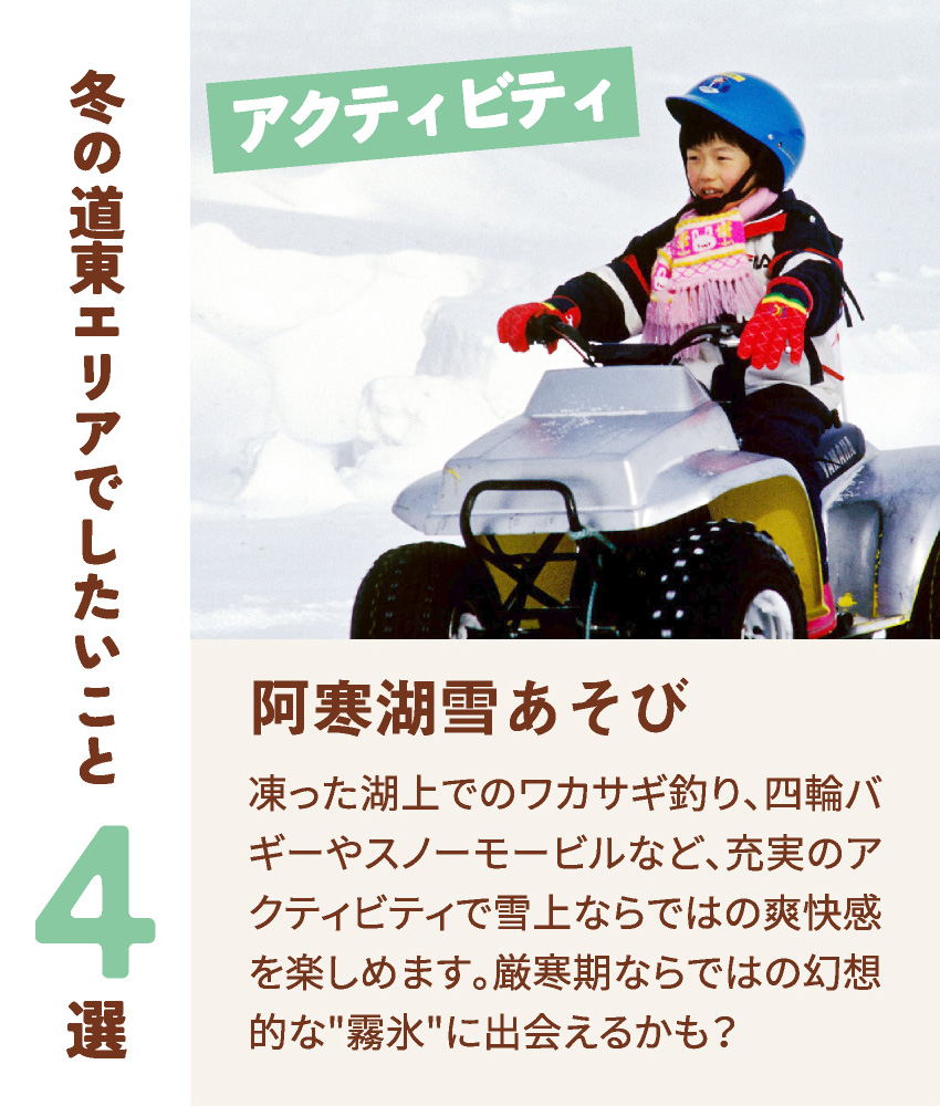 冬の道東エリアでしたいこと4選 アクティビティ 阿寒湖雪あそび 凍った湖上でのワカサギ釣り、四輪バギーやスノーモービルなど、充実のアクティビティで雪上ならではの爽快感を楽しめます。厳寒期ならではの幻想的な霧氷に出会えるかも？
