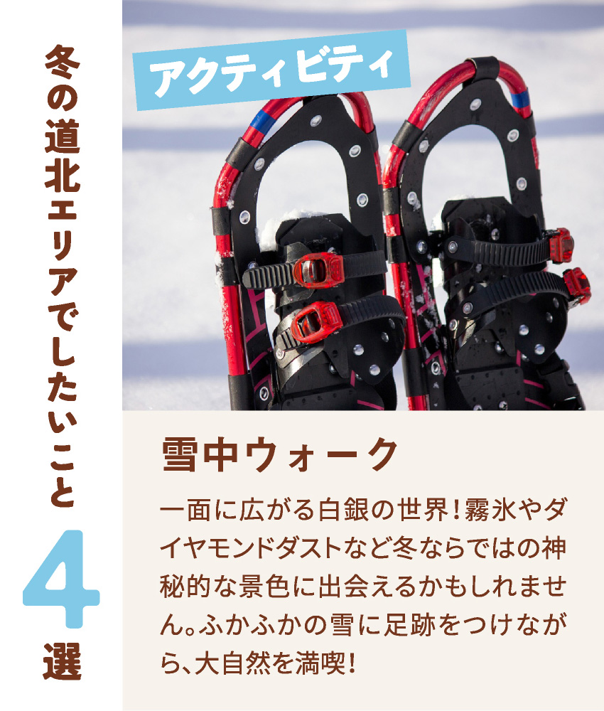 冬の道北エリアでしたいこと4選 アクティビティ 雪中ウォーク 一面に広がる白銀の世界！霧氷やダイヤモンドダストなど冬ならではの神秘的な景色に出会えるかもしれません。ふかふかの雪に足跡をつけながら、大自然を満喫！