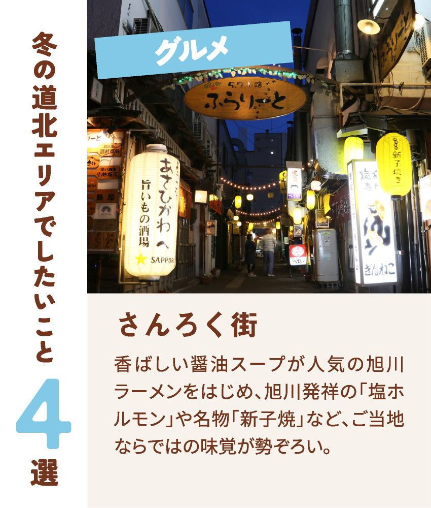 グルメ さんろく街 香ばしい醤油スープが人気の旭川ラーメンをはじめ、旭川発祥の「塩ホルモン」や名物「新子焼」など、ご当地ならではの味覚が勢ぞろい。