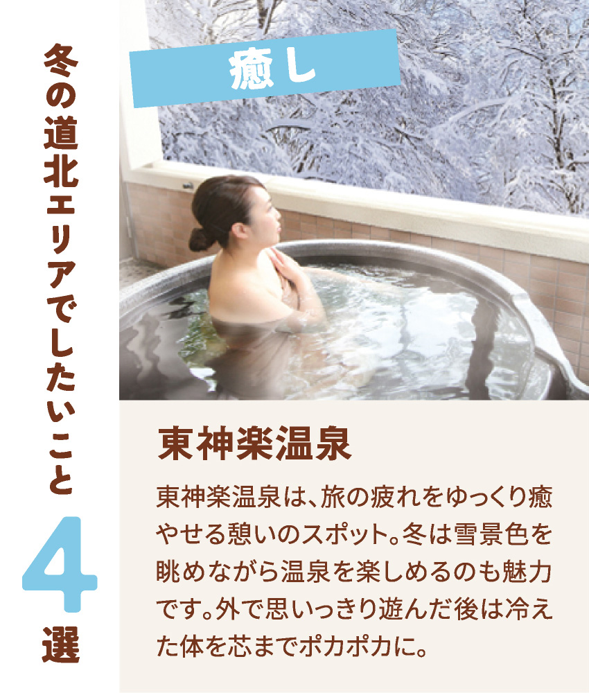 癒し 東神楽温泉 東神楽温泉は、旅の疲れをゆっくり癒やせる憩いのスポット。冬は雪景色を眺めながら温泉を楽しめるのも魅力です。外で思いっきり遊んだ後は冷えた体を芯までポカポカに。