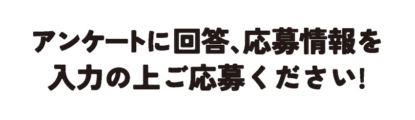 アンケートに回答、応募情報を入力の上ご応募ください！