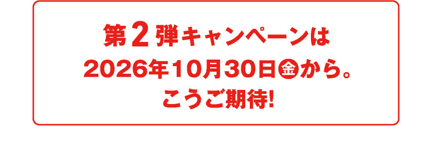 第2弾キャンペーンは2026年10月30日(金)から。こうご期待！