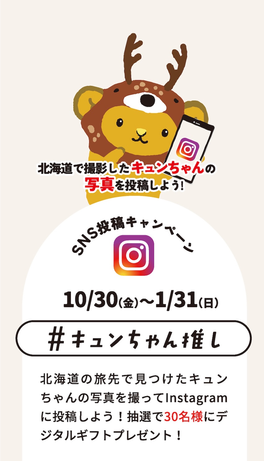 北海道で撮影したキュンちゃんの写真を投稿しよう！SNS投稿キャンペーン 10/30(金)〜1/31(日) #キュンちゃん推し 北海道の旅先で見つけたキュンちゃんの写真を撮ってInstagramに投稿しよう！抽選で30名様にデジタルギフトプレゼント！